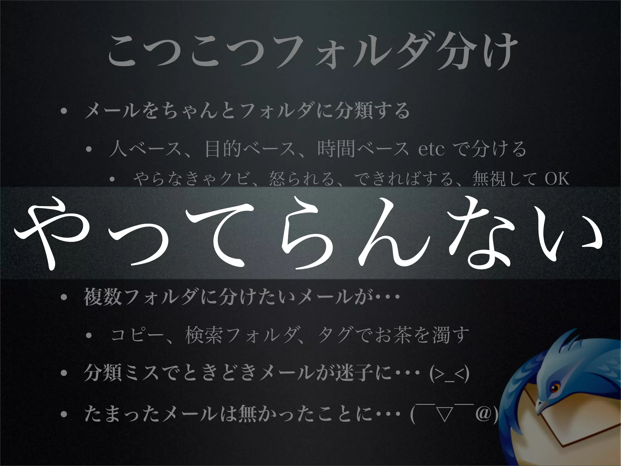 こつこつフォルダ分け
• メールをちゃんとフォルダに分類する
• 人ベース、目的ベース、時間ベース etc で分ける
• やらなきゃクビ、怒られる、できればする、無視して OK
• 手作業分類してたら仕事にならない
• フィルタの定義と管理もなかなか面倒 or 不可能
• 複数フォルダに分けたいメールが･･･
• コピー、検索フォルダ、タグでお茶を濁す
• 分類ミスでときどきメールが迷子に･･･ (>_<)
• たまったメールは無かったことに･･･ (￣▽￣＠)
やってらんない
 