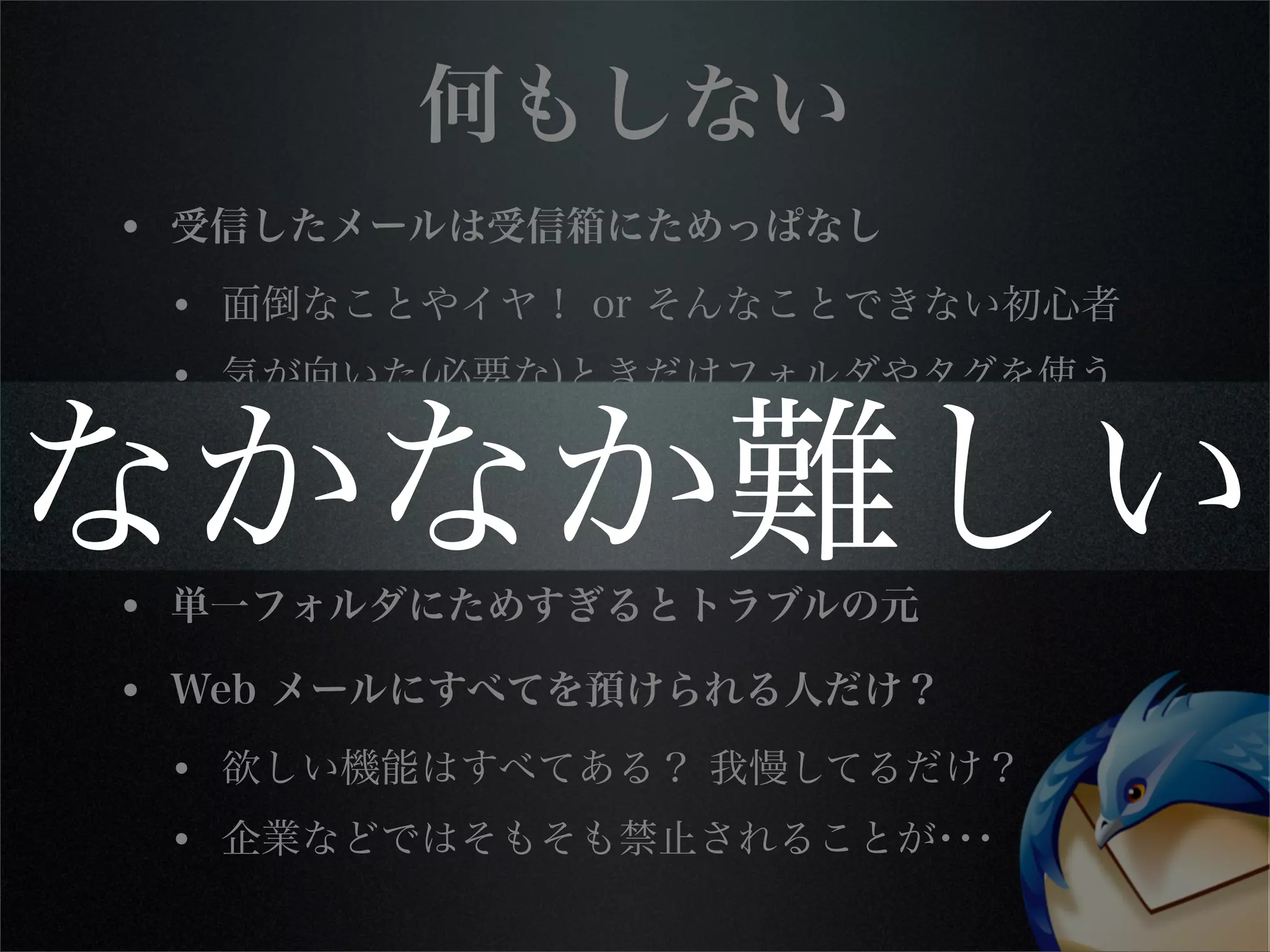 何もしない
• 受信したメールは受信箱にためっぱなし
• 面倒なことやイヤ！ or そんなことできない初心者
• 気が向いた(必要な)ときだけフォルダやタグを使う
• メールを探すときはとにかく検索
• ローカルで全メールから全文検索したら日が暮れる
• 単一フォルダにためすぎるとトラブルの元
• Web メールにすべてを預けられる人だけ？
• 欲しい機能はすべてある？ 我慢してるだけ？
• 企業などではそもそも禁止されることが･･･
なかなか難しい
 