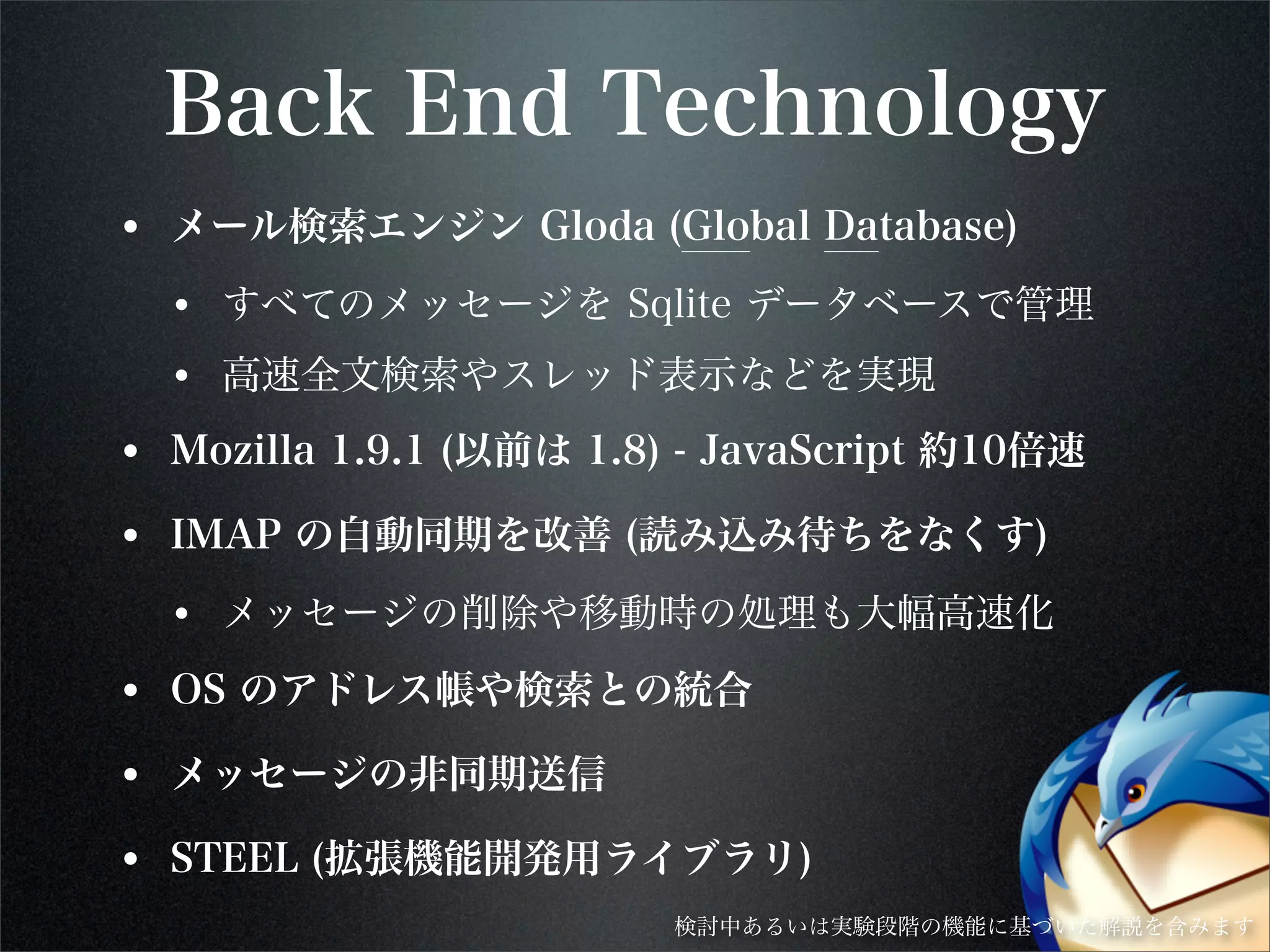 Back End Technology
• メール検索エンジン Gloda (Global Database)
• すべてのメッセージを Sqlite データベースで管理
• 高速全文検索やスレッド表示などを実現
• Mozilla 1.9.1 (以前は 1.8) - JavaScript 約10倍速
• IMAP の自動同期を改善 (読み込み待ちをなくす)
• メッセージの削除や移動時の処理も大幅高速化
• OS のアドレス帳や検索との統合
• メッセージの非同期送信
• STEEL (拡張機能開発用ライブラリ)
検討中あるいは実験段階の機能に基づいた解説を含みます
 