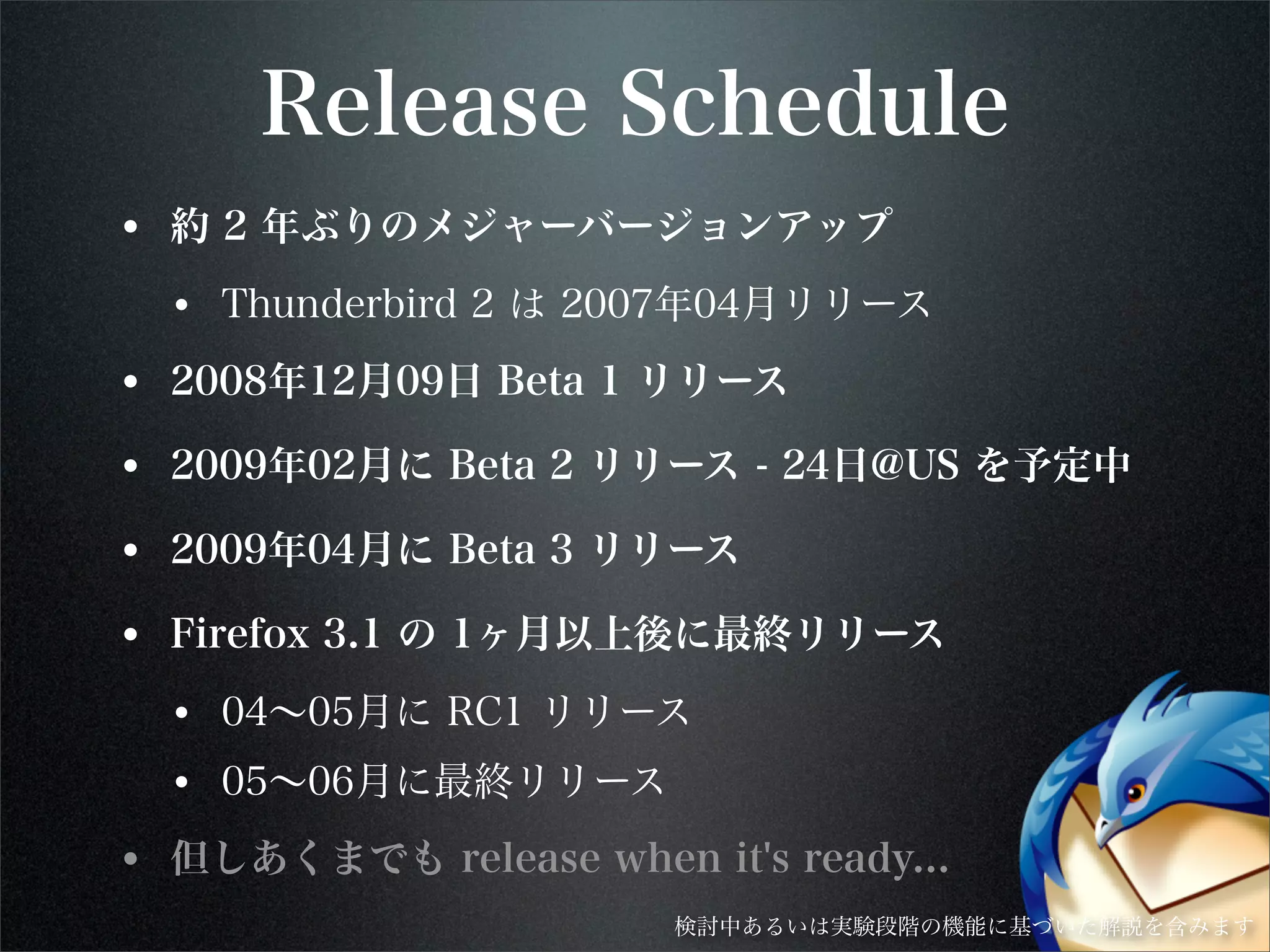Release Schedule
• 約 2 年ぶりのメジャーバージョンアップ
• Thunderbird 2 は 2007年04月リリース
• 2008年12月09日 Beta 1 リリース
• 2009年02月に Beta 2 リリース - 24日@US を予定中
• 2009年04月に Beta 3 リリース
• Firefox 3.1 の 1ヶ月以上後に最終リリース
• 04∼05月に RC1 リリース
• 05∼06月に最終リリース
• 但しあくまでも release when it's ready...
検討中あるいは実験段階の機能に基づいた解説を含みます
 