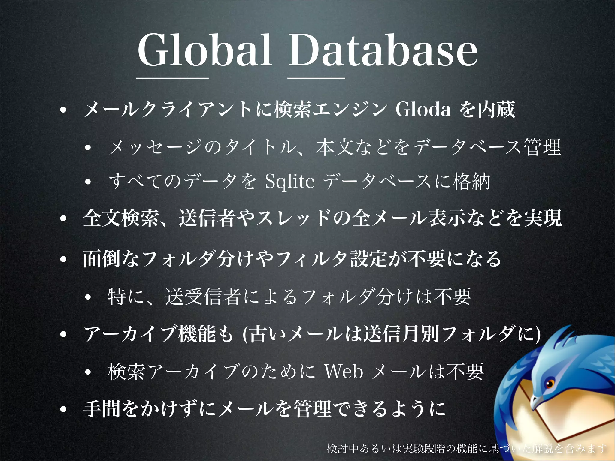 Global Database
• メールクライアントに検索エンジン Gloda を内蔵
• メッセージのタイトル、本文などをデータベース管理
• すべてのデータを Sqlite データベースに格納
• 全文検索、送信者やスレッドの全メール表示などを実現
• 面倒なフォルダ分けやフィルタ設定が不要になる
• 特に、送受信者によるフォルダ分けは不要
• アーカイブ機能も (古いメールは送信月別フォルダに)
• 検索アーカイブのために Web メールは不要
• 手間をかけずにメールを管理できるように
検討中あるいは実験段階の機能に基づいた解説を含みます
 