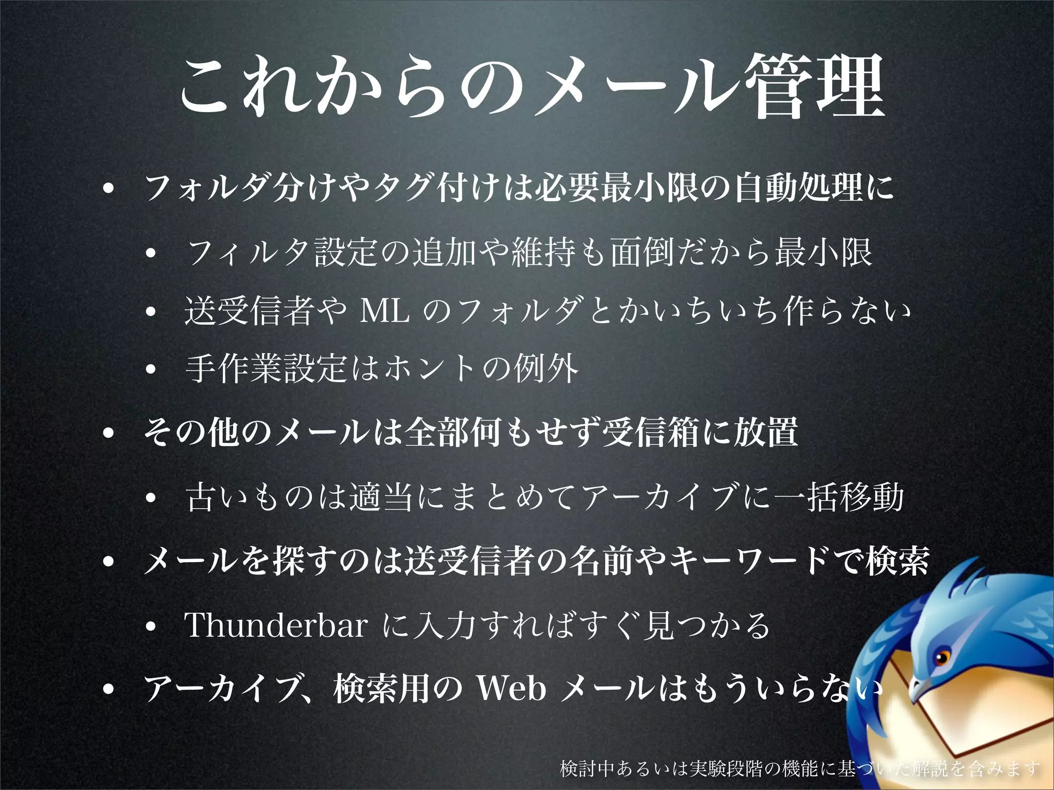 これからのメール管理
• フォルダ分けやタグ付けは必要最小限の自動処理に
• フィルタ設定の追加や維持も面倒だから最小限
• 送受信者や ML のフォルダとかいちいち作らない
• 手作業設定はホントの例外
• その他のメールは全部何もせず受信箱に放置
• 古いものは適当にまとめてアーカイブに一括移動
• メールを探すのは送受信者の名前やキーワードで検索
• Thunderbar に入力すればすぐ見つかる
• アーカイブ、検索用の Web メールはもういらない
検討中あるいは実験段階の機能に基づいた解説を含みます
 