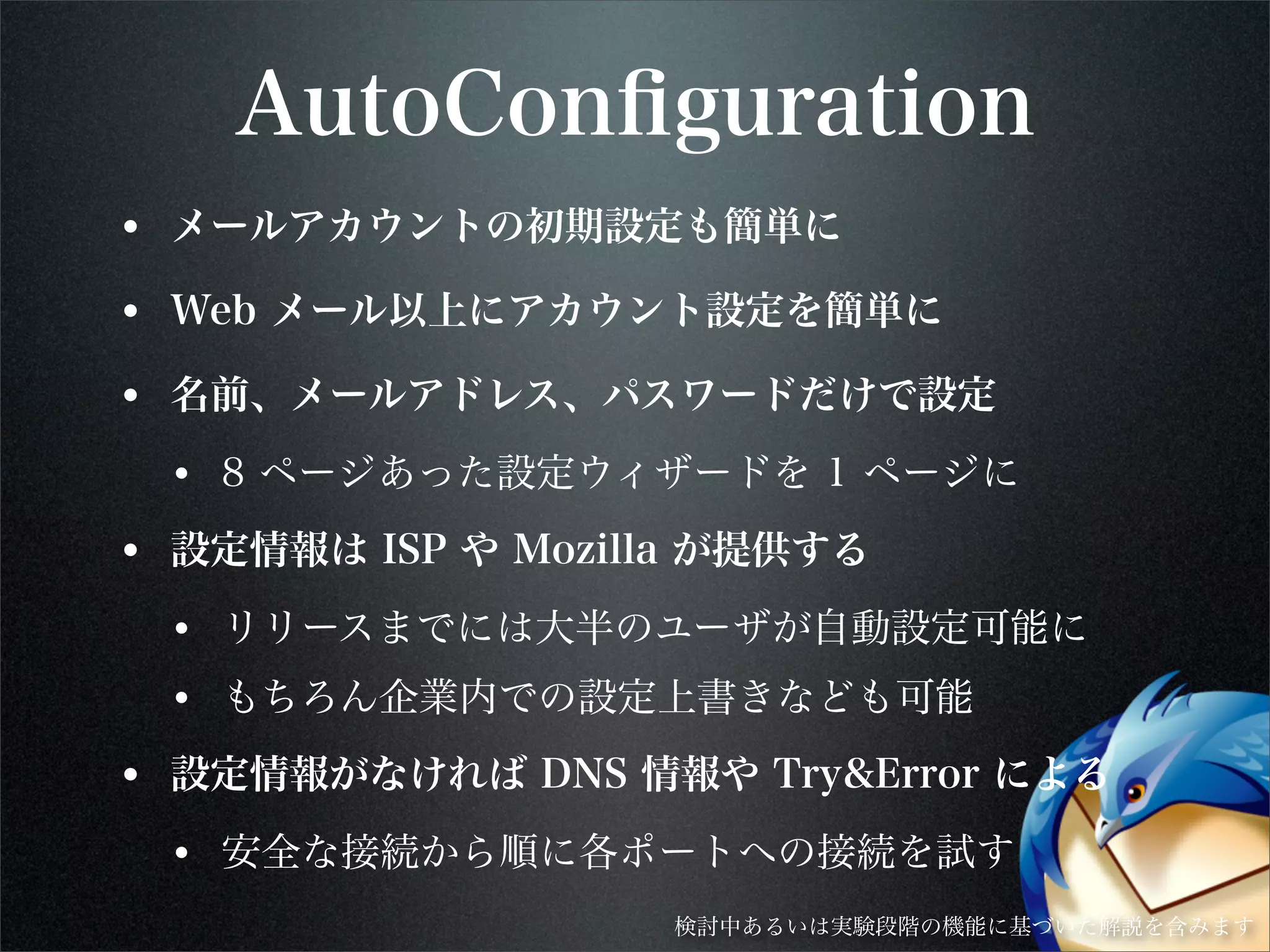 AutoConﬁguration
• メールアカウントの初期設定も簡単に
• Web メール以上にアカウント設定を簡単に
• 名前、メールアドレス、パスワードだけで設定
• 8 ページあった設定ウィザードを 1 ページに
• 設定情報は ISP や Mozilla が提供する
• リリースまでには大半のユーザが自動設定可能に
• もちろん企業内での設定上書きなども可能
• 設定情報がなければ DNS 情報や Try&Error による
• 安全な接続から順に各ポートへの接続を試す
検討中あるいは実験段階の機能に基づいた解説を含みます
 