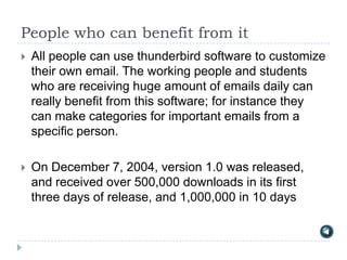 People who can benefit from it
   All people can use thunderbird software to customize
    their own email. The working people and students
    who are receiving huge amount of emails daily can
    really benefit from this software; for instance they
    can make categories for important emails from a
    specific person.

   On December 7, 2004, version 1.0 was released,
    and received over 500,000 downloads in its first
    three days of release, and 1,000,000 in 10 days
 