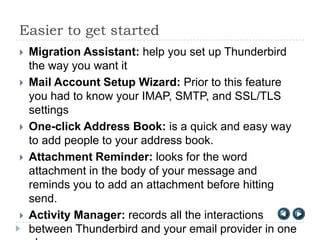 Easier to get started
   Migration Assistant: help you set up Thunderbird
    the way you want it
   Mail Account Setup Wizard: Prior to this feature
    you had to know your IMAP, SMTP, and SSL/TLS
    settings
   One-click Address Book: is a quick and easy way
    to add people to your address book.
   Attachment Reminder: looks for the word
    attachment in the body of your message and
    reminds you to add an attachment before hitting
    send.
   Activity Manager: records all the interactions
    between Thunderbird and your email provider in one
 