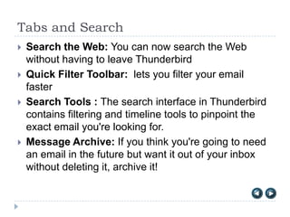 Tabs and Search
   Search the Web: You can now search the Web
    without having to leave Thunderbird
   Quick Filter Toolbar: lets you filter your email
    faster
   Search Tools : The search interface in Thunderbird
    contains filtering and timeline tools to pinpoint the
    exact email you're looking for.
   Message Archive: If you think you're going to need
    an email in the future but want it out of your inbox
    without deleting it, archive it!
 