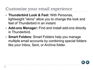 Customize your email experience
   Thunderbird Look & Feel: With Personas,
    lightweight "skins" allow you to change the look and
    feel of Thunderbird in an instant
   Add-ons Manager: Find and install add-ons directly
    in Thunderbird.
   Smart Folders: Smart Folders help you manage
    multiple email accounts by combining special folders
    like your Inbox, Sent, or Archive folder.
 