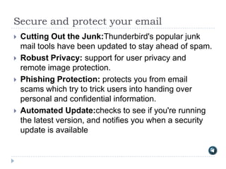 Secure and protect your email
   Cutting Out the Junk:Thunderbird's popular junk
    mail tools have been updated to stay ahead of spam.
   Robust Privacy: support for user privacy and
    remote image protection.
   Phishing Protection: protects you from email
    scams which try to trick users into handing over
    personal and confidential information.
   Automated Update:checks to see if you're running
    the latest version, and notifies you when a security
    update is available
 