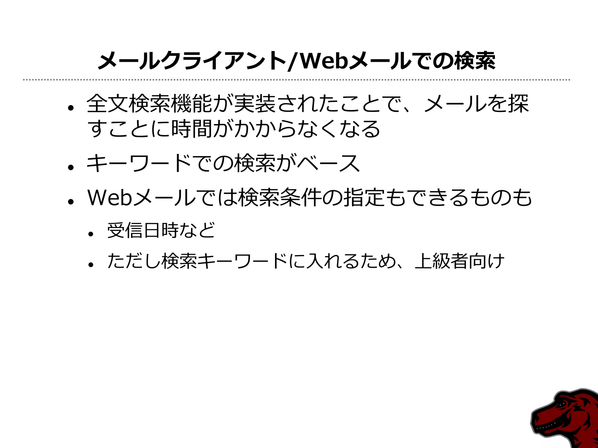 メールクライアント/Webメールでの検索

   全文検索機能が実装されたことで、メールを探
    すことに時間がかからなくなる
   キーワードでの検索がベース
   Webメールでは検索条件の指定もできるものも
       受信日時など
       ただし検索キーワードに入れるため、上級者向け
 