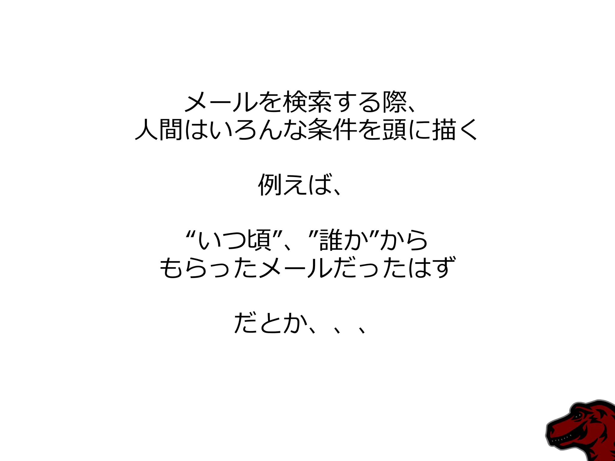 メールを検索する際、
人間はいろんな条件を頭に描く

    例えば、

 “いつ頃”、”誰か”から
もらったメールだったはず

   だとか、、、
 