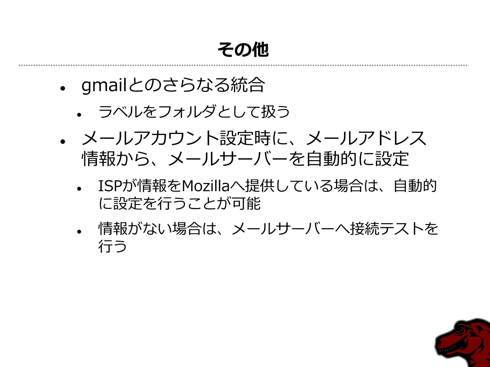 その他

   gmailとのさらなる統合
       ラベルをフォルダとして扱う
   メールゕカウント設定時に、メールゕドレス
    情報から、メールサーバーを自動的に設定
       ISPが情報をMozillaへ提供している場合は、自動的
        に設定を行うことが可能
       情報がない場合は、メールサーバーへ接続テストを
        行う
 