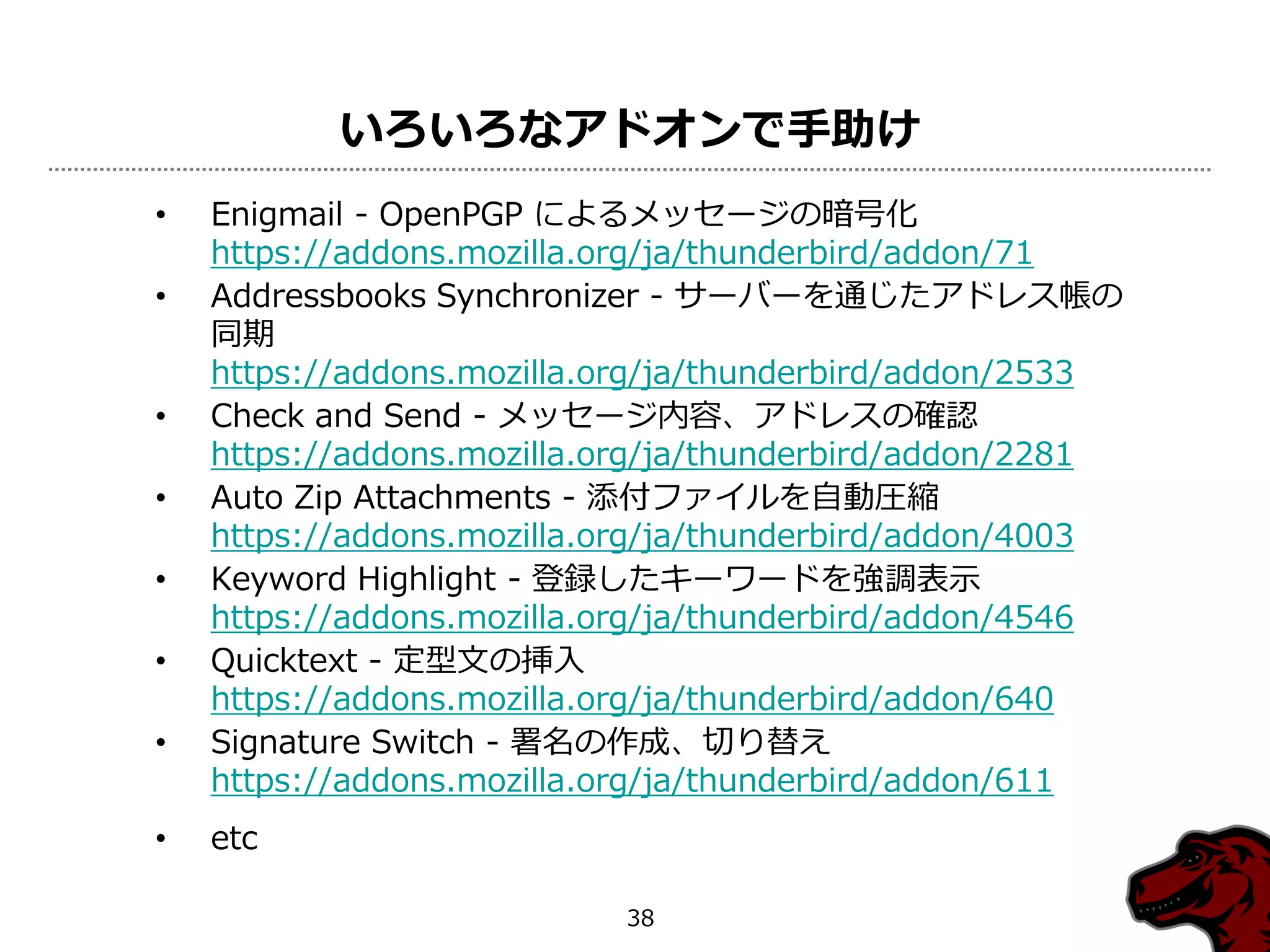 いろいろなアドオンで手助け
•   Enigmail - OpenPGP によるメッセージの暗号化
    https://addons.mozilla.org/ja/thunderbird/addon/71
•   Addressbooks Synchronizer - サーバーを通じたゕドレス帳の
    同期
    https://addons.mozilla.org/ja/thunderbird/addon/2533
•   Check and Send - メッセージ内容、ゕドレスの確認
    https://addons.mozilla.org/ja/thunderbird/addon/2281
•   Auto Zip Attachments - 添付フゔ゗ルを自動圧縮
    https://addons.mozilla.org/ja/thunderbird/addon/4003
•   Keyword Highlight - 登録したキーワードを強調表示
    https://addons.mozilla.org/ja/thunderbird/addon/4546
•   Quicktext - 定型文の挿入
    https://addons.mozilla.org/ja/thunderbird/addon/640
•   Signature Switch - 署名の作成、切り替え
    https://addons.mozilla.org/ja/thunderbird/addon/611
•   etc

                           38
 