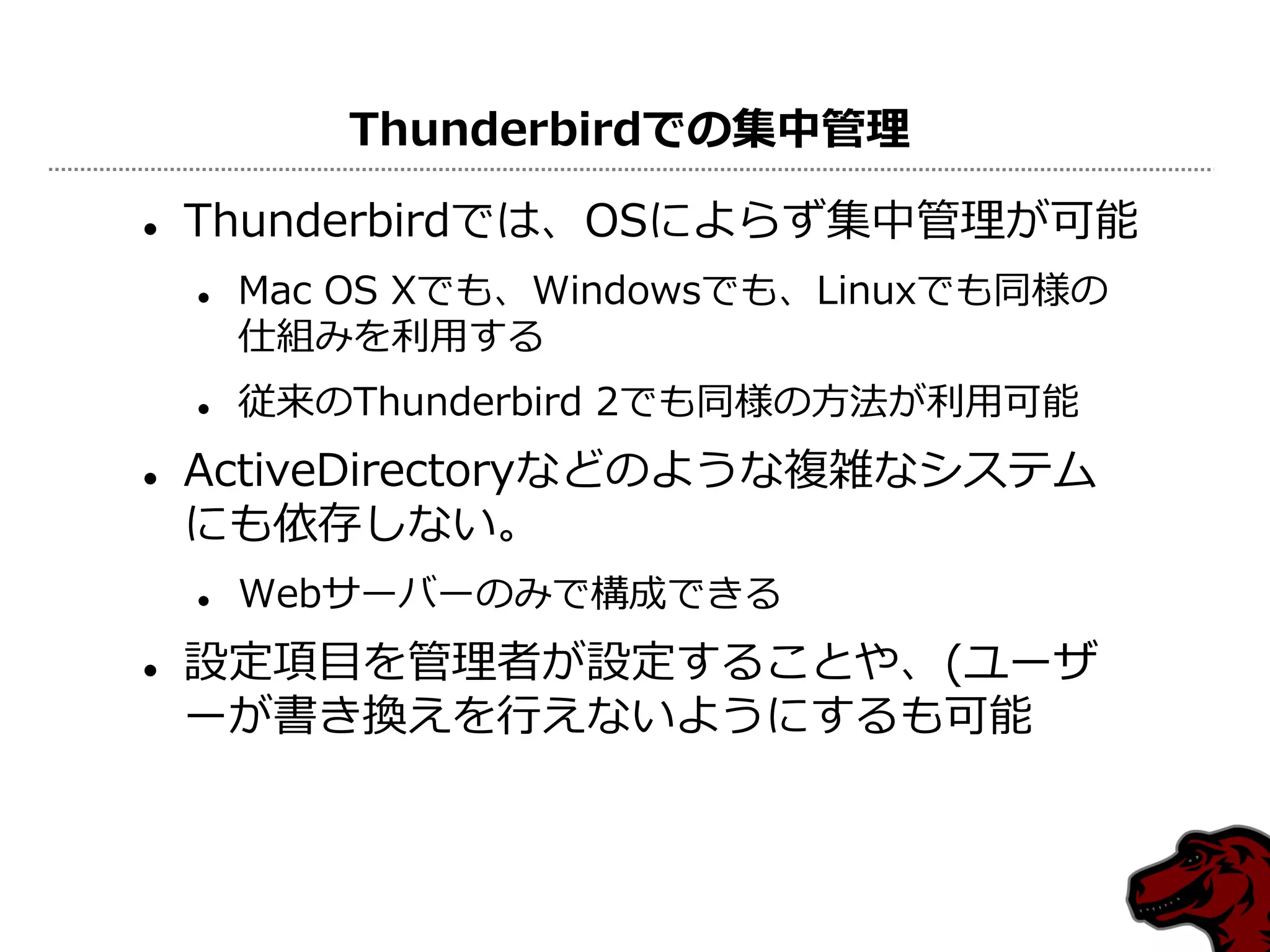 Thunderbirdでの集中管理

   Thunderbirdでは、OSによらず集中管理が可能
       Mac OS Xでも、Windowsでも、Linuxでも同様の
        仕組みを利用する
       従来のThunderbird 2でも同様の方法が利用可能
   ActiveDirectoryなどのような複雑なシステム
    にも依存しない。
       Webサーバーのみで構成できる
   設定項目を管理者が設定することや、(ユーザ
    ーが書き換えを行えないようにするも可能
 