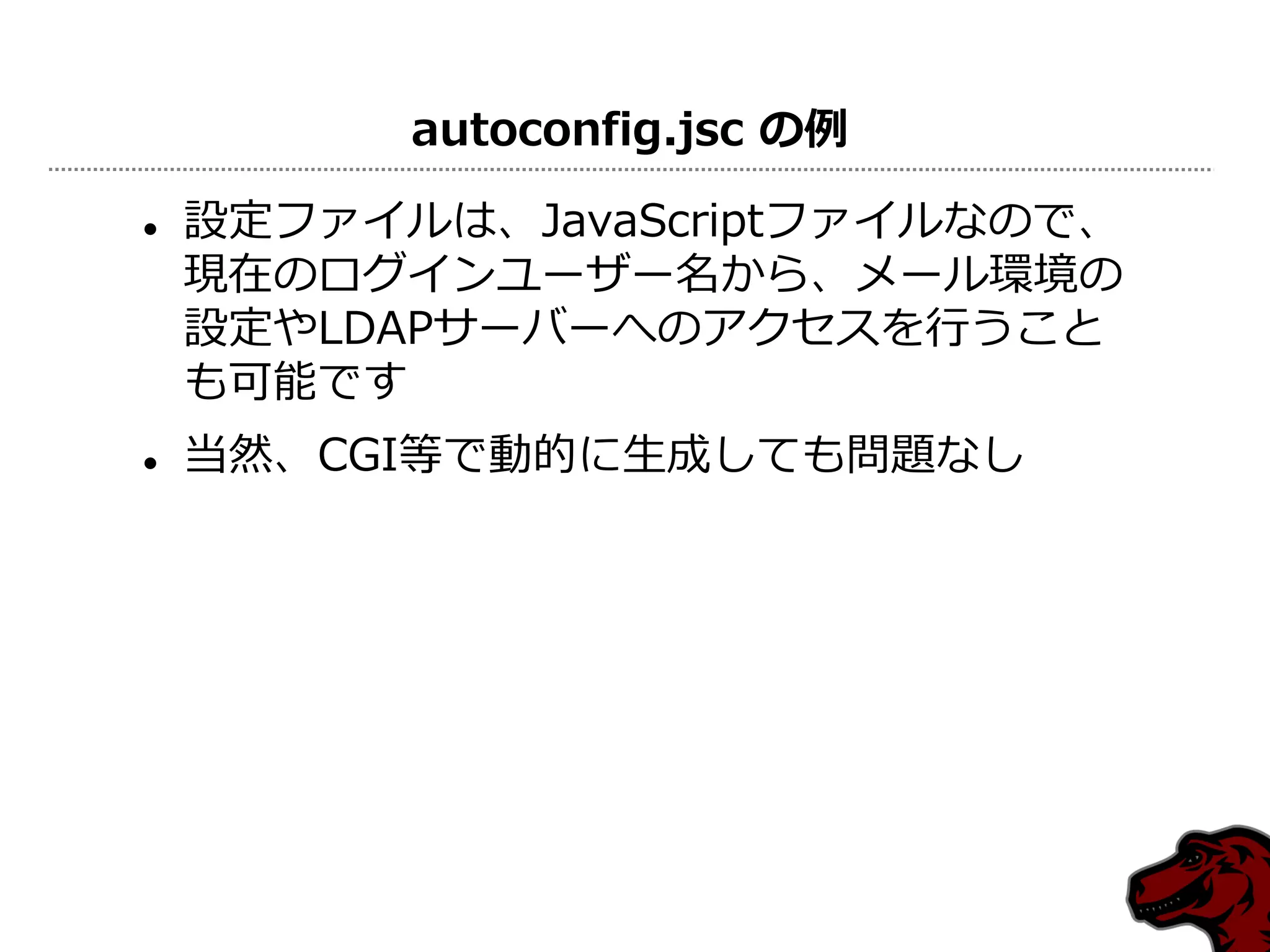 autoconfig.jsc の例

   設定フゔ゗ルは、JavaScriptフゔ゗ルなので、
    現在のログ゗ンユーザー名から、メール環境の
    設定やLDAPサーバーへのゕクセスを行うこと
    も可能です
   当然、CGI等で動的に生成しても問題なし
 