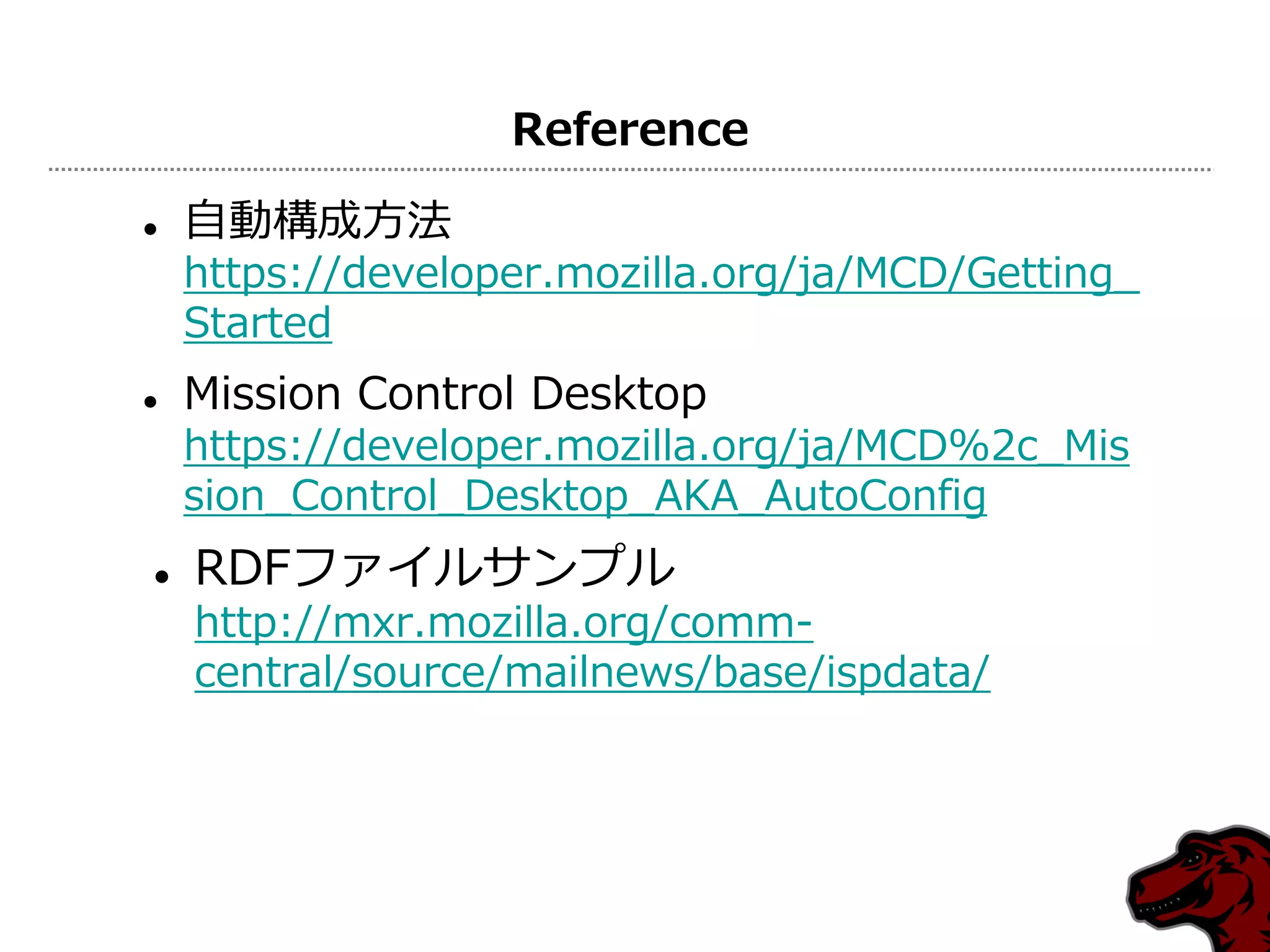 Reference

   自動構成方法
    https://developer.mozilla.org/ja/MCD/Getting_
    Started
   Mission Control Desktop
    https://developer.mozilla.org/ja/MCD%2c_Mis
    sion_Control_Desktop_AKA_AutoConfig
   RDFフゔ゗ルサンプル
    http://mxr.mozilla.org/comm-
    central/source/mailnews/base/ispdata/
 
