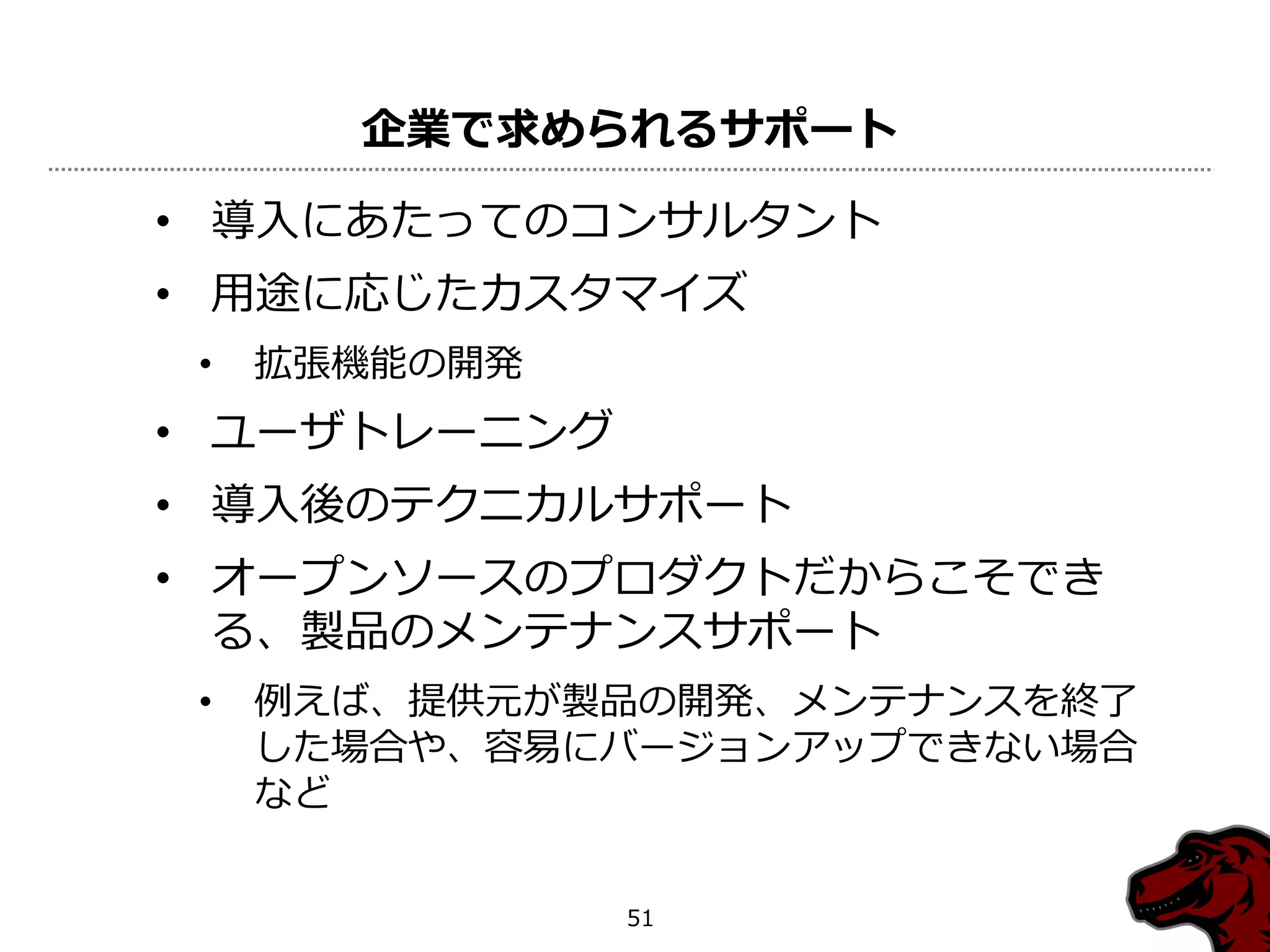 企業で求められるサポート

• 導入にあたってのコンサルタント
• 用途に応じたカスタマ゗ズ
 •   拡張機能の開発
• ユーザトレーニング
• 導入後のテクニカルサポート
• オープンソースのプロダクトだからこそでき
  る、製品のメンテナンスサポート
 •   例えば、提供元が製品の開発、メンテナンスを終了
     した場合や、容易にバージョンゕップできない場合
     など


               51
 