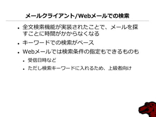 メールクライアント/Webメールでの検索

   全文検索機能が実装されたことで、メールを探
    すことに時間がかからなくなる
   キーワードでの検索がベース
   Webメールでは検索条件の指定もできるものも
       受信日時など
       ただし検索キーワードに入れるため、上級者向け
 
