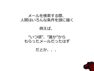 メールを検索する際、
人間はいろんな条件を頭に描く

    例えば、

 “いつ頃”、”誰か”から
もらったメールだったはず

   だとか、、、
 