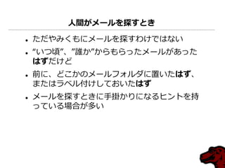 人間がメールを探すとき

   ただやみくもにメールを探すわけではない
   “いつ頃”、”誰か”からもらったメールがあった
    はずだけど
   前に、どこかのメールフォルダに置いたはず、
    またはラベル付けしておいたはず
   メールを探すときに手掛かりになるヒントを持
    っている場合が多い
 