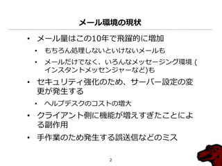 メール環境の現状

• メール量はこの10年で飛躍的に増加
 •   もちろん処理しないといけないメールも
 •   メールだけでなく、いろんなメッセージング環境 (
     ゗ンスタントメッセンジャーなど)も
• セキュリテゖ強化のため、サーバー設定の変
  更が発生する
 •   ヘルプデスクのコストの増大
• クラ゗ゕント側に機能が増えすぎたことによ
  る副作用
• 手作業のため発生する誤送信などのミス

               2
 