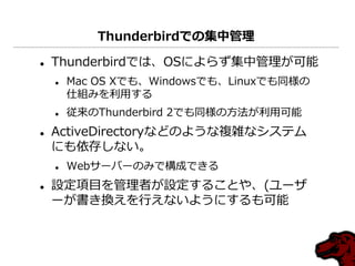 Thunderbirdでの集中管理

   Thunderbirdでは、OSによらず集中管理が可能
       Mac OS Xでも、Windowsでも、Linuxでも同様の
        仕組みを利用する
       従来のThunderbird 2でも同様の方法が利用可能
   ActiveDirectoryなどのような複雑なシステム
    にも依存しない。
       Webサーバーのみで構成できる
   設定項目を管理者が設定することや、(ユーザ
    ーが書き換えを行えないようにするも可能
 