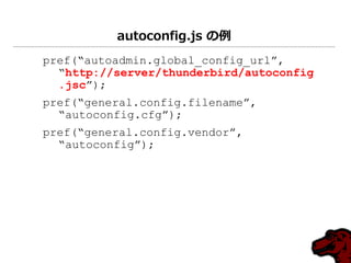 autoconfig.js の例
pref(“autoadmin.global_config_url”,
  “http://server/thunderbird/autoconfig
  .jsc”);
pref(“general.config.filename”,
  “autoconfig.cfg”);
pref(“general.config.vendor”,
  “autoconfig”);
 