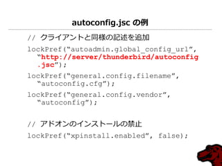 autoconfig.jsc の例
// クラ゗ゕントと同様の記述を追加
lockPref(“autoadmin.global_config_url”,
  “http://server/thunderbird/autoconfig
  .jsc”);
lockPref(“general.config.filename”,
  “autoconfig.cfg”);
lockPref(“general.config.vendor”,
  “autoconfig”);


// ゕドオンの゗ンストールの禁止
lockPref(“xpinstall.enabled”, false);
 