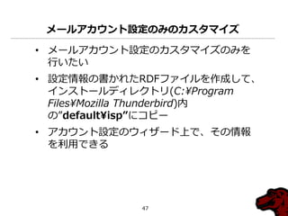 メールアカウント設定のみのカスタマイズ

• メールゕカウント設定のカスタマ゗ズのみを
  行いたい
• 設定情報の書かれたRDFフゔ゗ルを作成して、
  ゗ンストールデゖレクトリ(C:¥Program
  Files¥Mozilla Thunderbird)内
  の”default¥isp”にコピー
• ゕカウント設定のウゖザード上で、その情報
  を利用できる




             47
 