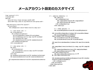 メールアカウント設定のカスタマイズ
<?xml version="1.0"?>
                                                                   <!-- identity defaults -->
<!DOCTYPE RDF>
                                                                          <NC:identity>
<RDF:RDF
                                                                            <NC:nsIMsgIdentity>
    xmlns:NC="http://home.netscape.com/NC-rdf#"
                                                                              <NC:composeHtml>false</NC:composeHtml>
    xmlns:RDF="http://www.w3.org/1999/02/22-rdf-syntax-ns#">
                                                                              <NC:doFcc>false</NC:doFcc>
                                                                            </NC:nsIMsgIdentity>
  <RDF:Description about="NC:ispinfo">
    <NC:providers>
                                                                          </NC:identity>
      <NC:nsIMsgAccount about="domain:mozilla.samp.org">
                                                                          <!-- other options -->
        <!-- pop3 server info -->                                         <NC:wizardSkipPanels>true</NC:wizardSkipPanels>
        <NC:incomingServer>
          <NC:nsIMsgIncomingServer>
                                                                      <NC:wizardShortName>MozillaDemo</NC:wizardShortName>
            <NC:prettyName>MozillaDemo</NC:prettyName>                   <NC:wizardLongName>メールアカウント
                                                                      (MozillaDemo)</NC:wizardLongName>
            <NC:hostName>pop.mozilla.samp.org</NC:hostName>
                                                                         <NC:wizardShow>true</NC:wizardShow>
            <NC:type>pop3</NC:type>
            <NC:rememberPassword>true</NC:rememberPassword>
                                                                         <NC:wizardPromote>true</NC:wizardPromote>
          </NC:nsIMsgIncomingServer>
                                                                      <NC:emailProviderName>MozillaDemo</NC:emailProviderNa
        </NC:incomingServer>
                                                                      me>

        <!-- smtp server info -->                                     <NC:sampleEmail>mozitaro@mozilla.samp.org</NC:sampleE
        <NC:smtp>                                                     mail>
          <NC:nsISmtpServer>                                             <NC:sampleUserName>mozitaro</NC:sampleUserName>
            <NC:hostname>mail.mozilla.samp.org</NC:hostname>             <NC:emailIDDescription>ユーザ名
          </NC:nsISmtpServer>                                         </NC:emailIDDescription>
        </NC:smtp>                                                       <NC:emailIDFieldTitle>mozilla ユーザ
        <NC:smtpRequiresUsername>true</NC:smtpRequiresUsername>       名:</NC:emailIDFieldTitle>
        <NC:smtpCreateNewServer>true</NC:smtpCreateNewServer>
                                                                       <NC:showServerDetailsOnWizardSummary>true</NC:showSer
     <NC:smtpUsePreferredServer>true</NC:smtpUsePreferredServer        verDetailsOnWizardSummary>
     >                                                                  </NC:nsIMsgAccount>
                                                                      </NC:providers>
                                                                    </RDF:Description>
                                                                  </RDF:RDF>
 