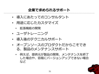 企業で求められるサポート

• 導入にあたってのコンサルタント
• 用途に応じたカスタマ゗ズ
 •   拡張機能の開発
• ユーザトレーニング
• 導入後のテクニカルサポート
• オープンソースのプロダクトだからこそでき
  る、製品のメンテナンスサポート
 •   例えば、提供元が製品の開発、メンテナンスを終了
     した場合や、容易にバージョンゕップできない場合
     など


               51
 