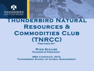 Thunderbird Natural Resources & Commodities Club (TNRCC) Prepared By: Ryan Scalise Founder & President  MBA Candidate, 2012 Thunderbird School of Global Management 