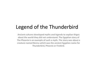 Legend of the Thunderbird
Ancient cultures developed myths and legends to explian thigns
 about the world they did not understand. The Egyptian story of
The Phoenix is an example of such a myth. The story was about a
creature named Bennu which was the ancient Egyptian name for
                Thunderbird, Phoenix or Firebird.
 
