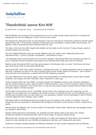 'Thunderbirds' answer Kiwi SOS' | Stuff.co.nz                                                                   3/12/10 5:24 PM




    'Thunderbirds' answer Kiwi SOS'
    By ROB STOCK - Sunday Star Times             Last updated 05:00 07/03/2010



    POLAR BEARS were circling the Kiwi cameraman's hut on the remote Russian Arctic island and the company that
    helicoptered him and two colleagues in wasn't coming to their rescue.

    The Russian firm appeared to want an extra payment in return for rescuing the cameramen working for Dunedin-based
    Natural History NZ, a TV production subsidiary of Newscorp which specialises in making wildlife documentaries, Tim
    Mepham, head of corporate services at Natural History NZ, said.

    The bears, which are the world's largest land predator and can easily rip off a hut door if hungry enough, posed an
    imminent threat to the trio's lives.

    The New Zealand diplomatic corps got involved, Mepham said, but recalls it wasn't diplomatic pressure but
    International SOS – a kind of corporate Thunderbirds – that effected a rescue.

    "The diplomats couldn't get permission to fly into Russian airspace. International SOS were contacted and within 24
    hours a helicopter arrived and picked those people up and delivered them safely back onto the mainland."

    Mepham joked International SOS must have good contacts in the Russian mafia, but said: "I don't know, but these
    guys came off the Arctic ice and lived to tell the tale."

    International SOS, which held a client conference in Auckland last week, is a global organisation paid by companies to
    help them understand and plan for the risks of sending staff and their families abroad on business – and in extreme
    cases like that of the cameramen, to extract them from life-threatening situations.

    The New Zealand arm of the rescue agency, which has some 66 offices, 29 medical clinics and 26 "alarm centres"
    worldwide, now employs 30 staff in Auckland, where it launched 15 years ago.

    Former Australian SAS man Tony Ridley, its regional security and intelligence director, told conference delegates it
    was the world's emergency airline, doing more than 16,300 evacuations a year for staff of corporate clients, including
    more than half the companies in the Fortune 500. It is also the only private company outside China permitted to make
    emergency flights in Chinese airspace.

    "It's the flight no-one wants to be on," said Ridley, though much of the company's work was in planning and risk
    mitigation so such flights were not necessary. But whenever there's an international crisis, it will be gathering up and
    spiriting away company execs and staff caught up in the devastation, whether it be the earthquake in Haiti or Chile or
    a terrorist attack like that in Mumbai, India, in 2008.

    International SOS is membership-based and companies pay a fee based on the number of "travellers" they have,
    though they also pay separately for interventions like emergency evacuations, which business insurers usually end up
    paying.

    Natural History NZ, Mepham said, did have another of its personnel "medi-vacked" afterhaving a leg savagely mauled
    by a leopard in South Africa.

    Despite circling polar bears and leopards, car accidents and heart attacks make up the bulk of the medical
    emergencies handled by International SOS, said Dr David Cooper, its regional medical director.

    Often those sent overseas were middle-aged executives in a higher risk category for heart attacks and companies
    should not under-estimate the cost, difficulty and reputational risks they ran in dealing with such event.

    Conference members included Auckland and Massey universities, as well as public companies such as Goodman

http://www.stuff.co.nz/sunday-star-times/business/3411139/Thunderbirds-answer-Kiwi-SOS                               Page 1 of 2
 