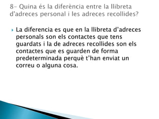  La diferencia es que en la llibreta d’adreces
personals son els contactes que tens
guardats i la de adreces recollides son els
contactes que es guarden de forma
predeterminada perquè t’han enviat un
correu o alguna cosa.
 