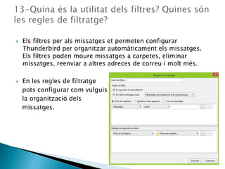  Els filtres per als missatges et permeten configurar
Thunderbird per organitzar automàticament els missatges.
Els filtres poden moure missatges a carpetes, eliminar
missatges, reenviar a altres adreces de correu i molt més.
 En les regles de filtratge
pots configurar com vulguis
la organització dels
missatges.
 