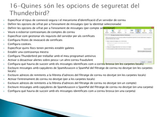  Especificar el tipus de connexió segura i el mecanisme d'identificació d'un servidor de correu
 Definir les opcions de xifrat per a l'enviament de missatges (per la identitat seleccionada)
 Definir les opcions de xifrat per a l'enviament de missatges (per compte seleccionat)
 Veure o esborrar contrasenyes de comptes de correu
 Especificar com gestionar els requisits del servidor per als certificats
 Configura llistes de revocació de certificats
 Configura cookies.
 Especificar quins llocs tenen permès establir galetes
 Establir una contrasenya mestra
 Configura Thunderbird per treballar amb el meu programari antivirus
 Activar o desactivar alertes sobre pesca i un altre correu fraudulent
 Configura què hauria de succeir amb els missatges identificats com a correu brossa (en les carpetes locals)
 Excloure missatges amb capçaleres de SpamAssassin o SpamPal del filtratge de correu no desitjat (en les carpetes
locals)
 Excloure adreces de remitents a la llibreta d'adreces del filtratge de correu no desitjat (en les carpetes locals)
 Activar l'entrenament de correu no desitjat (per a les carpetes locals)
 Excloure adreces de remitents a la llibreta d'adreces del filtratge de correu no desitjat (en un compte)
 Excloure missatges amb capçaleres de SpamAssassin o SpamPal del filtratge de correu no desitjat (en una carpeta)
 Configura què hauria de succeir amb els missatges identificats com a correu brossa (en una carpeta)
 