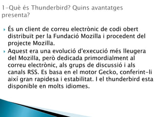  És un client de correu electrònic de codi obert
distribuït per la Fundació Mozilla i procedent del
projecte Mozilla.
 Aquest era una evolució d'execució més lleugera
del Mozilla, però dedicada primordialment al
correu electrònic, als grups de discussió i als
canals RSS. Es basa en el motor Gecko, conferint-li
així gran rapidesa i estabilitat. I el thunderbird esta
disponible en molts idiomes.
 