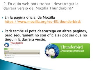  En la pàgina oficial de Mozilla
https://www.mozilla.org/es-ES/thunderbird/
 Però també el pots descarrega en altres pagines,
però segurament no son oficials i pot ser que no
tinguin la darrera versió.
 