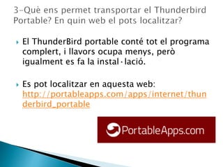  El ThunderBird portable conté tot el programa
complert, i llavors ocupa menys, però
igualment es fa la instal·lació.
 Es pot localitzar en aquesta web:
http://portableapps.com/apps/internet/thun
derbird_portable
 