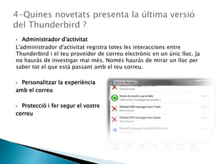  Administrador d'activitat
L'administrador d'activitat registra totes les interaccions entre
Thunderbird i el teu proveïdor de correu electrònic en un únic lloc. Ja
no hauràs de investigar mai més. Només hauràs de mirar un lloc per
saber tot el que està passant amb el teu correu.
 Personalitzar la experiència
amb el correu
 Protecció i fer segur el vostre
correu
 