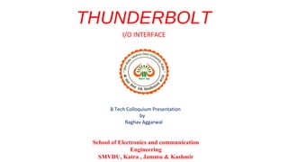 THUNDERBOLT
I/O INTERFACE

B.Tech Colloquium Presentation
by
Raghav Aggarwal

School of Electronics and communication
Engineering
SMVDU, Katra , Jammu & Kashmir

 