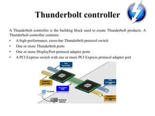 Thunderbolt controller
A Thunderbolt controller is the building block used to create Thunderbolt products. A
Thunderbolt controller contains:
• A high-performance, cross-bar Thunderbolt protocol switch
• One or more Thunderbolt ports
• One or more DisplayPort protocol adapter ports
• A PCI Express switch with one or more PCI Express protocol adapter port
 