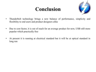 Conclusion
• Thunderbolt technology brings a new balance of performance, simplicity and
flexibility to end users and product designers alike
• Due to cost factor, it is out of reach for an average product for now, USB still more
popular which practically free
• At present it is running at electrical standard but it will be at optical standard in
long run
 