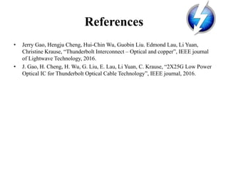 References
• Jerry Gao, Hengju Cheng, Hui-Chin Wu, Guobin Liu. Edmond Lau, Li Yuan,
Christine Krause, “Thunderbolt Interconnect – Optical and copper”, IEEE journal
of Lightwave Technology, 2016.
• J. Gao, H. Cheng, H. Wu, G. Liu, E. Lau, Li Yuan, C. Krause, “2X25G Low Power
Optical IC for Thunderbolt Optical Cable Technology”, IEEE journal, 2016.
 