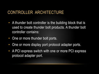 CONTROLLER ARCHITECTURE
• A thunder bolt controller is the building block that is
used to create thunder bolt products. A thunder bolt
controller contains:
• One or more thunder bolt ports.
• One or more display port protocol adapter ports.
• A PCI express switch with one or more PCI express
protocol adapter port.
 