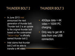 • 40Gbps data + 4K
video + 100W PC
charging.
• Only way to get 4K +
data from one USB
connection.
• In June 2013 intel
announced the next
generation of thunder bolt.
Thunder bolt 2 is an update
to the original thunder bolt
based on the codenamed
“falcon ridge” is officially
named thunder bolt 2.
• Intel claims that thunder
bolt 2 will be able to
transfer a 4K video.
THUNDER BOLT 2 THUNDER BOLT 3
 
