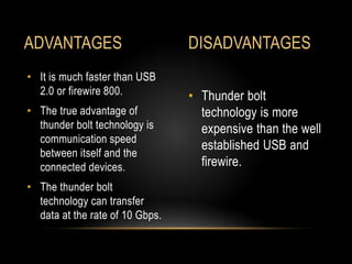 • Thunder bolt
technology is more
expensive than the well
established USB and
firewire.
• It is much faster than USB
2.0 or firewire 800.
• The true advantage of
thunder bolt technology is
communication speed
between itself and the
connected devices.
• The thunder bolt
technology can transfer
data at the rate of 10 Gbps.
ADVANTAGES DISADVANTAGES
 
