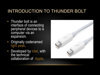 • Thunder bolt is an
interface of connecting
peripheral devices to a
computer via an
expansion.
• Originally codenamed
light peak.
• Developed by intel, with
the technical
collaboration of Apple.
INTRODUCTION TO THUNDER BOLT
 