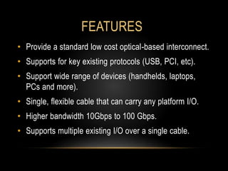 FEATURES
• Provide a standard low cost optical-based interconnect.
• Supports for key existing protocols (USB, PCI, etc).
• Support wide range of devices (handhelds, laptops,
PCs and more).
• Single, flexible cable that can carry any platform I/O.
• Higher bandwidth 10Gbps to 100 Gbps.
• Supports multiple existing I/O over a single cable.
 