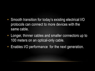 • Smooth transition for today’s existing electrical I/O
protocols can connect to more devices with the
same cable.
• Longer, thinner cables and smaller connectors up to
100 meters on an optical-only cable.
• Enables I/O performance for the next generation.
 